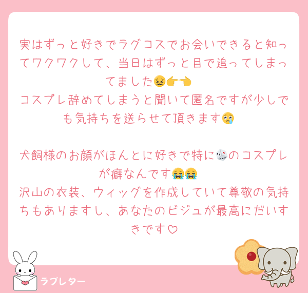実はずっと好きでラグコスでお会いできると知ってワクワクして、当日はずっと目で追ってしまってました😖👉👈
コスプレ辞めてしまうと聞いて匿名ですが少しでも気持ちを送らせて頂きます😢

犬飼様のお顔がほんとに好きで特に🎲のコスプレが癖なんです😭😭
沢山の衣装、ウィッグを作成していて尊敬の気持ちもありますし、あなたのビジュが最高にだいすきです