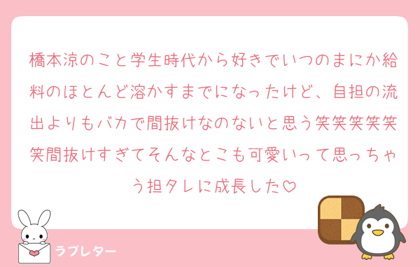 橋本涼のこと学生時代から好きでいつのまにか給料のほとんど溶かすまでになったけど、自担の流出よりもバカで間抜けなのないと思う笑笑笑笑笑笑間抜けすぎてそんなとこも可愛いって思っちゃう担タレに成長した