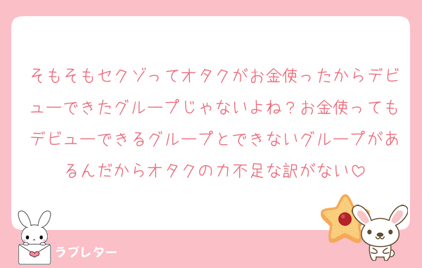 そもそもセクゾってオタクがお金使ったからデビューできたグループじゃないよね？お金使ってもデビューできるグループとできないグループがあるんだからオタクの力不足な訳がない