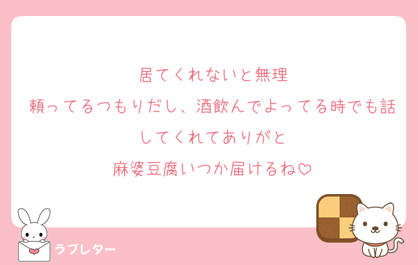 居てくれないと無理
頼ってるつもりだし、酒飲んでよってる時でも話してくれてありがと
麻婆豆腐いつか届けるね