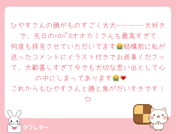ひやすさんの勝がものすごく大大…………大好きで、先日のﾊﾛﾊﾟﾛオオカミさんも最高すぎて何度も拝見させていただいてます😭結構前に私が送ったコメントにイラスト付きでお返事くださって、大歓喜しすぎて今でも大切な思い出として心の中にしまってあります😭🫶💗
これからもひやすさんと勝と焦がだいすきです！