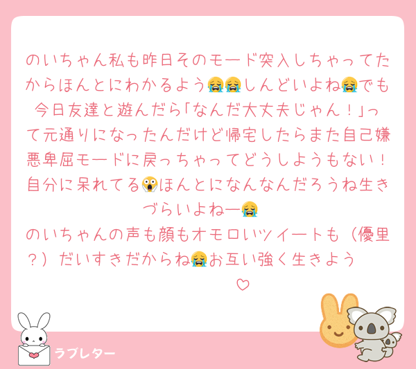 のいちゃん私も昨日そのモード突入しちゃってたからほんとにわかるよう😭😭しんどいよね😭でも今日友達と遊んだら｢なんだ大丈夫じゃん！｣って元通りになったんだけど帰宅したらまた自己嫌悪卑屈モードに戻っちゃってどうしようもない！自分に呆れてる😱ほんとになんなんだろうね生きづらいよねー😭
のいちゃんの声も顔もオモロいツイートも（優里？）だいすきだからね😭お互い強く生きよう🫂🫂🫂🫂🫂🫂