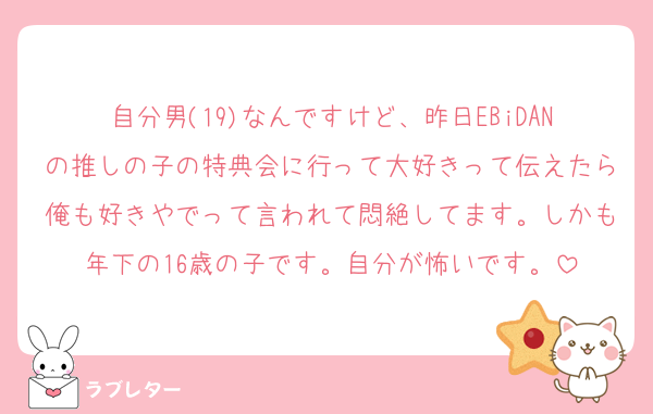 自分男(19)なんですけど、昨日EBiDANの推しの子の特典会に行って大好きって伝えたら俺も好きやでって言われて悶絶してます。しかも年下の16歳の子です。自分が怖いです。