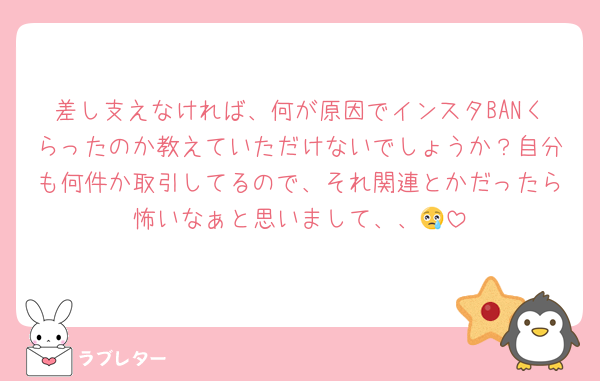 差し支えなければ、何が原因でインスタBANくらったのか教えていただけないでしょうか？自分も何件か取引してるので、それ関連とかだったら怖いなぁと思いまして、、😢