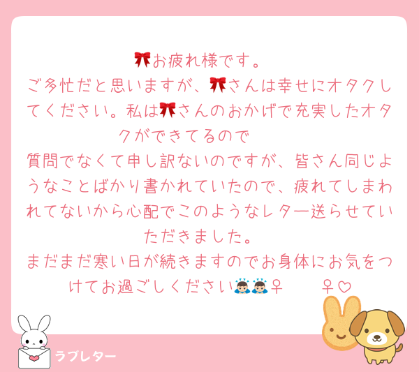 🎀お疲れ様です。
ご多忙だと思いますが、🎀さんは幸せにオタクしてください。私は🎀さんのおかげで充実したオタクができてるので🥺🥺
質問でなくて申し訳ないのですが、皆さん同じようなことばかり書かれていたので、疲れてしまわれてないから心配でこのようなレター送らせていただきました。
まだまだ寒い日が続きますのでお身体にお気をつけてお過ごしください🙇🏻‍♀️🙇🏻‍♀️