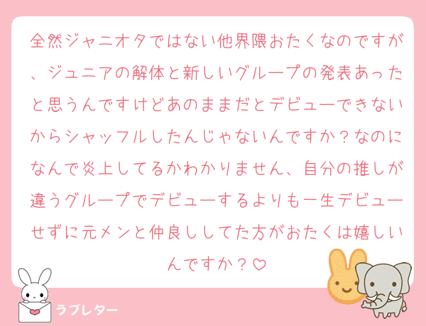 全然ジャニオタではない他界隈おたくなのですが、ジュニアの解体と新しいグループの発表あったと思うんですけどあのままだとデビューできないからシャッフルしたんじゃないんですか？なのになんで炎上してるかわかりません、自分の推しが違うグループでデビューするよりも一生デビューせずに元メンと仲良ししてた方がおたくは嬉しいんですか？