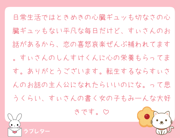 日常生活ではときめきの心臓ギュッも切なさの心臓ギュッもない平凡な毎日だけど、すぃさんのお話があるから、恋の喜怒哀楽ぜんぶ補われてます。すぃさんのしんすけくんに心の栄養もらってます。ありがとうございます。転生するならすぃさんのお話の主人公になれたらいいのにな。って思うくらい、すぃさんの書く女の子もみーんな大好きです。