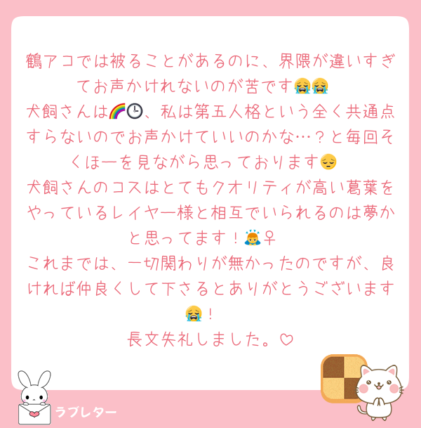 鶴アコでは被ることがあるのに、界隈が違いすぎてお声かけれないのが苦です😭😭
犬飼さんは🌈🕒、私は第五人格という全く共通点すらないのでお声かけていいのかな…？と毎回そくほーを見ながら思っております😔
犬飼さんのコスはとてもクオリティが高い葛葉をやっているレイヤー様と相互でいられるのは夢かと思ってます！🙇‍♀️
これまでは、一切関わりが無かったのですが、良ければ仲良くして下さるとありがとうございます😭！
長文失礼しました。