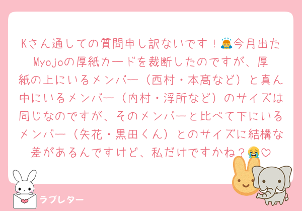 Kさん通しての質問申し訳ないです！🙇今月出たMyojoの厚紙カードを裁断したのですが、厚紙の上にいるメンバー（西村・本髙など）と真ん中にいるメンバー（内村・浮所など）のサイズは同じなのですが、そのメンバーと比べて下にいるメンバー（矢花・黒田くん）とのサイズに結構な差があるんですけど、私だけですかね？😭