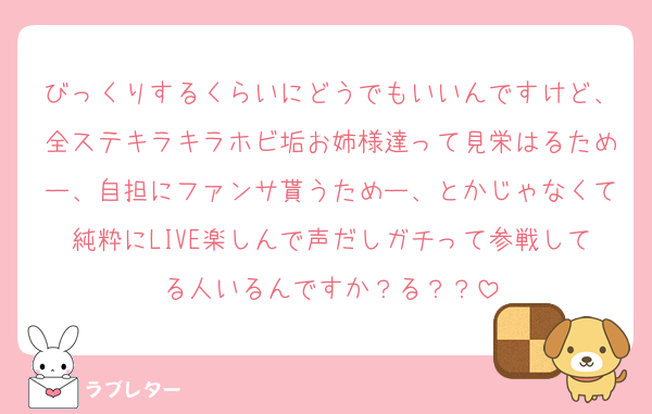 びっくりするくらいにどうでもいいんですけど、全ステキラキラホビ垢お姉様達って見栄はるためー、自担にファンサ貰うためー、とかじゃなくて純粋にLIVE楽しんで声だしガチって参戦してる人いるんですか？る？？