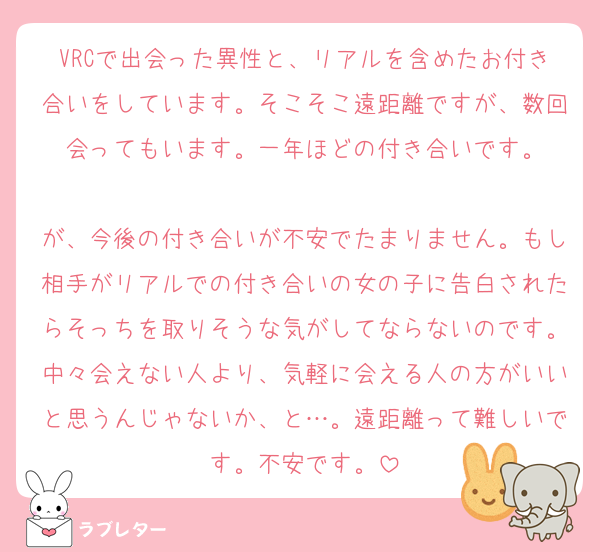 VRCで出会った異性と、リアルを含めたお付き合いをしています。そこそこ遠距離ですが、数回会ってもいます。一年ほどの付き合いです。

が、今後の付き合いが不安でたまりません。もし相手がリアルでの付き合いの女の子に告白されたらそっちを取りそうな気がしてならないのです。中々会えない人より、気軽に会える人の方がいいと思うんじゃないか、と…。遠距離って難しいです。不安です。