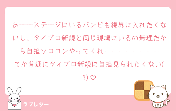あーーステージにいるパンピも視界に入れたくないし、タイプロ新規と同じ現場にいるの無理だから自担ソロコンやってくれーーーーーーーー
てか普通にタイプロ新規に自担見られたくない(?)