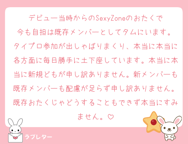 デビュー当時からのSexyZoneのおたくで今も自担は既存メンバーとしてタムにいます。
タイプロ参加が出しゃばりまくり、本当に本当に各方面に毎日勝手に土下座しています。本当に本当に新規どもが申し訳ありません。新メンバーも既存メンバーも配慮が足らず申し訳ありません。既存おたくじゃどうすることもできず本当にすみません。