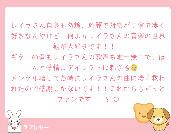 レイラさん自身も勿論、綺麗で対応が丁寧で凄く好きなんやけど、何よりレイラさんの音楽の世界観が大好きです！！
ギターの音もレイラさんの歌声も唯一無二で、ほんと感情にダイレクトに刺さる😢
メンタル壊してた時にレイラさんの曲に凄く救われたので感謝しかないです！！これからもずっとファンです！！✨