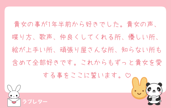 貴女の事が1年半前から好きでした。貴女の声、喋り方、歌声、仲良くしてくれる所、優しい所、絵が上手い所、頑張り屋さんな所、知らない所も含めて全部好きです。これからもずっと貴女を愛する事をここに誓います。