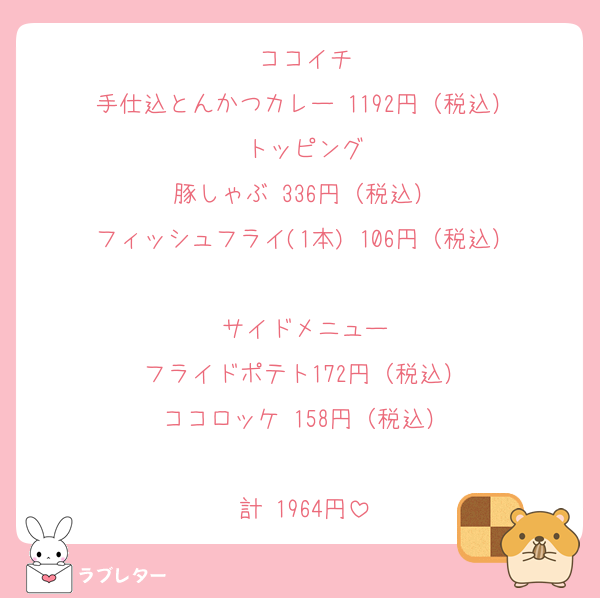 ココイチ
手仕込とんかつカレー 1192円（税込）
トッピング
豚しゃぶ 336円（税込）
フィッシュフライ(1本) 106円（税込）

サイドメニュー
フライドポテト172円（税込）
ココロッケ 158円（税込）

計 1964円