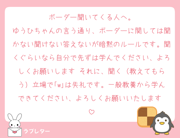 ボーダー聞いてくる人へ。
ゆうひちゃんの言う通り、ボーダーに関しては聞かない聞けない答えないが暗黙のルールです。聞くぐらいなら自分で先ずは学んでください、よろしくお願いします☺️それに、聞く（教えてもらう）立場で｢w｣は失礼です。一般教養から学んできてください、よろしくお願いいたします☺️