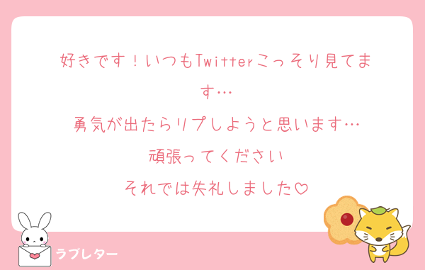 好きです！いつもTwitterこっそり見てます…
勇気が出たらリプしようと思います…
頑張ってください
それでは失礼しました
