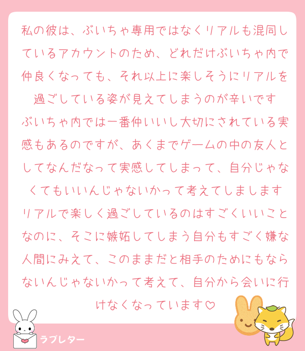 私の彼は、ぶいちゃ専用ではなくリアルも混同しているアカウントのため、どれだけぶいちゃ内で仲良くなっても、それ以上に楽しそうにリアルを過ごしている姿が見えてしまうのが辛いです
ぶいちゃ内では一番仲いいし大切にされている実感もあるのですが、あくまでゲームの中の友人としてなんだなって実感してしまって、自分じゃなくてもいいんじゃないかって考えてしまします
リアルで楽しく過ごしているのはすごくいいことなのに、そこに嫉妬してしまう自分もすごく嫌な人間にみえて、このままだと相手のためにもならないんじゃないかって考えて、自分から会いに行けなくなっています