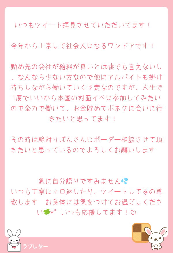 いつもツイート拝見させていただいてます！

今年から上京して社会人になるワンドアです！

勤め先の会社が給料が良いとは嘘でも言えないし、なんなら少ない方なので他にアルバイトも掛け持ちしながら働いていく予定なのですが、人生で1度でいいから本国の対面イベに参加してみたいので全力で働いて、お金貯めてボネクに会いに行きたいと思ってます！

その時は絶対りぼんさんにボーダー相談させて頂きたいと思っているのでよろしくお願いします🥲

急に自分語りですみません💦
いつも丁寧にマロ返したり、ツイートしてるの尊敬します🥲お身体には気をつけてお過ごしください🍀*゜いつも応援してます！