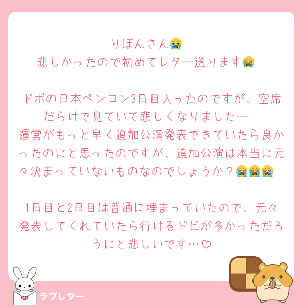 りぼんさん😭
悲しかったので初めてレター送ります😭

ドボの日本ペンコン3日目入ったのですが、空席だらけで見ていて悲しくなりました…
運営がもっと早く追加公演発表できていたら良かったのにと思ったのですが、追加公演は本当に元々決まっていないものなのでしょうか？😭😭😭

1日目と2日目は普通に埋まっていたので、元々発表してくれていたら行けるドビが多かっただろうにと悲しいです…