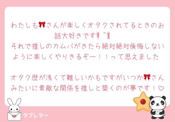わたしも🎀さんが楽しくオタクされてるときのお話大好きですᵒ̴̶̷̥́~ᵒ̴̶̷̣̥̀ ♡それで推しのカムバがきたら絶対絶対後悔しないように楽しくやりきるぞー！！って思えました♡
オタク歴が浅くて難しいかもですがいつか🎀さんみたいに素敵な関係を推しと築くのが夢です！