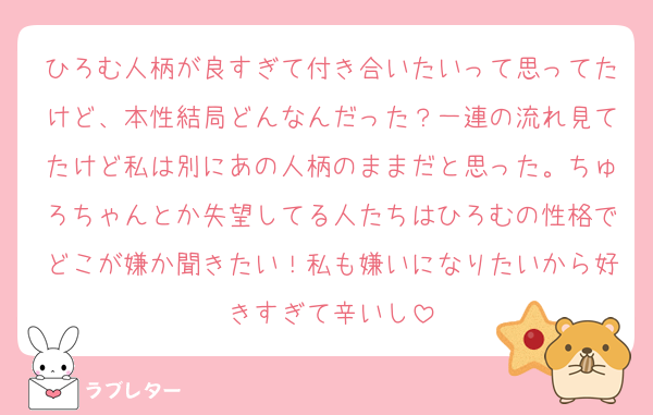ひろむ人柄が良すぎて付き合いたいって思ってたけど、本性結局どんなんだった？一連の流れ見てたけど私は別にあの人柄のままだと思った。ちゅろちゃんとか失望してる人たちはひろむの性格でどこが嫌か聞きたい！私も嫌いになりたいから好きすぎて辛いし