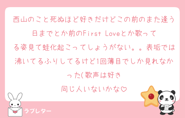 西山のこと死ぬほど好きだけどこの前のまた逢う日までとか前のFirst Loveとか歌ってる姿見て蛙化起こってしょうがない。。表垢では沸いてるふりしてるけど1回薄目でしか見れなかった(歌声は好き
同じ人いないかな