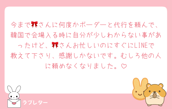 今まで🎀さんに何度かボーダーと代行を頼んで、韓国で会場入る時に自分が少しわからない事があったけど、🎀さんお忙しいのにすぐにLINEで教えて下さり、感謝しかないです。むしろ他の人に頼めなくなりました。