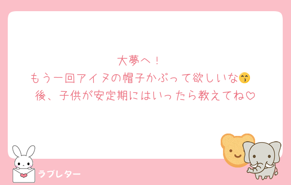 大夢へ！
もう一回アイヌの帽子かぶって欲しいな😙
後、子供が安定期にはいったら教えてね