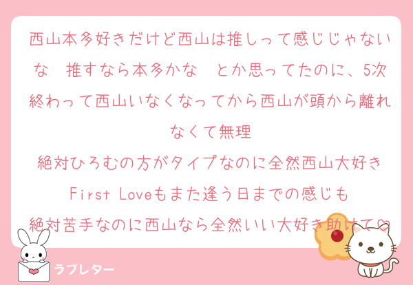 西山本多好きだけど西山は推しって感じじゃないな〜推すなら本多かな〜とか思ってたのに、5次終わって西山いなくなってから西山が頭から離れなくて無理
絶対ひろむの方がタイプなのに全然西山大好き
First Loveもまた逢う日までの感じも絶対苦手なのに西山なら全然いい大好き助けて