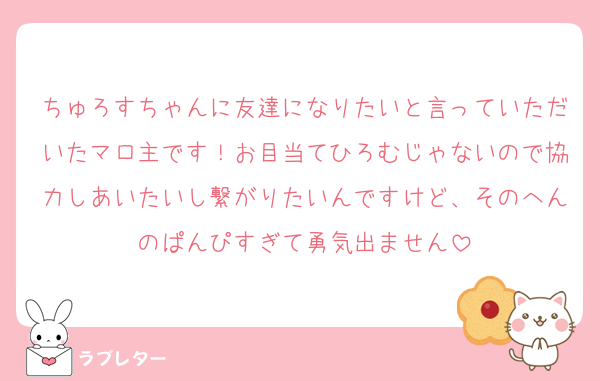 ちゅろすちゃんに友達になりたいと言っていただいたマロ主です！お目当てひろむじゃないので協力しあいたいし繋がりたいんですけど、そのへんのぱんぴすぎて勇気出ません