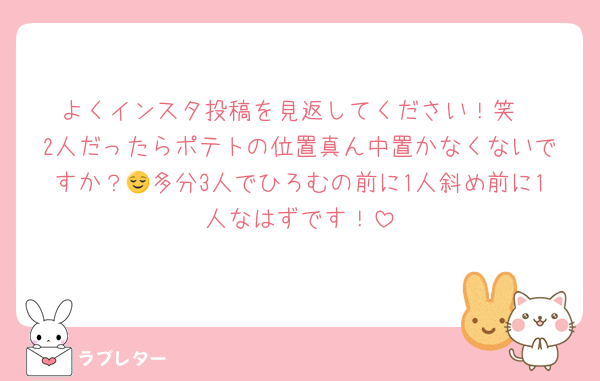 よくインスタ投稿を見返してください！笑
2人だったらポテトの位置真ん中置かなくないですか？😌多分3人でひろむの前に1人斜め前に1人なはずです！