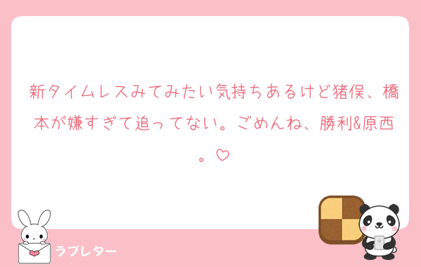 新タイムレスみてみたい気持ちあるけど猪俣、橋本が嫌すぎて追ってない。ごめんね、勝利&原西。