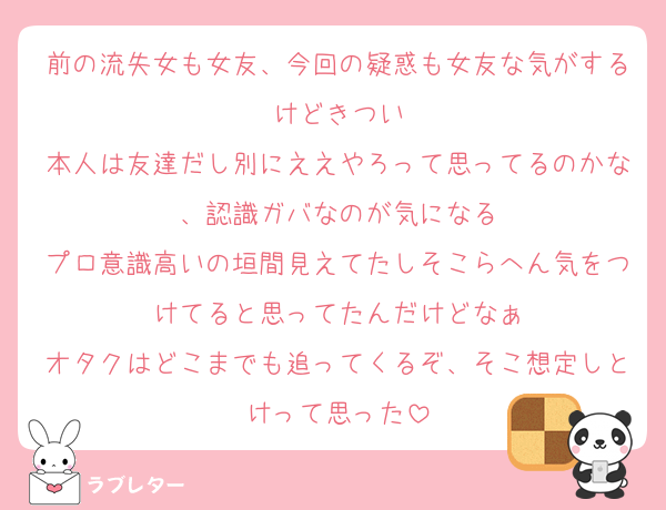 前の流失女も女友、今回の疑惑も女友な気がするけどきつい
本人は友達だし別にええやろって思ってるのかな、認識ガバなのが気になる
プロ意識高いの垣間見えてたしそこらへん気をつけてると思ってたんだけどなぁ
オタクはどこまでも追ってくるぞ、そこ想定しとけって思った