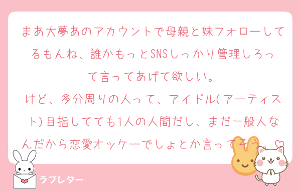 まあ大夢あのアカウントで母親と妹フォローしてるもんね、誰かもっとSNSしっかり管理しろって言ってあげて欲しい。
けど、多分周りの人って、アイドル(アーティスト)目指してても1人の人間だし、まだ一般人なんだから恋愛オッケーでしょとか言ってそう。