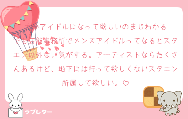 大夢アイドルになって欲しいのまじわかる
でも芸能事務所でメンズアイドルってなるとスタエン以外ない気がする。アーティストならたくさんあるけど、地下には行って欲しくないスタエン所属して欲しい。