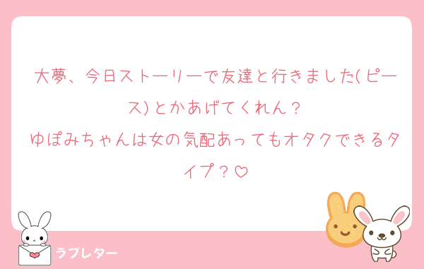 大夢、今日ストーリーで友達と行きました(ピース)とかあげてくれん？
ゆぽみちゃんは女の気配あってもオタクできるタイプ？