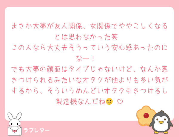まさか大夢が友人関係、女関係でややこしくなるとは思わなかった笑
この人なら大丈夫そうっていう安心感あったのになー！
でも大夢の顔面はタイプじゃないけど、なんか惹きつけられるみたいなオタクが他よりも多い気がするから、そういうめんどいオタク引きつけるし製造機なんだね🙂‍↕️