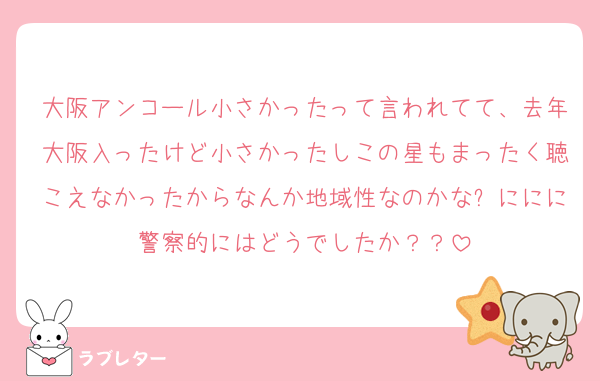 大阪アンコール小さかったって言われてて、去年大阪入ったけど小さかったしこの星もまったく聴こえなかったからなんか地域性なのかな❓ににに警察的にはどうでしたか？？