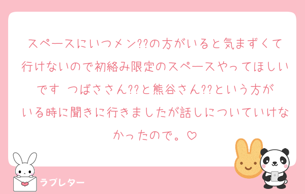 スペースにいつメン??の方がいると気まずくて行けないので初絡み限定のスペースやってほしいです♡つばささん??と熊谷さん??という方がいる時に聞きに行きましたが話しについていけなかったので。