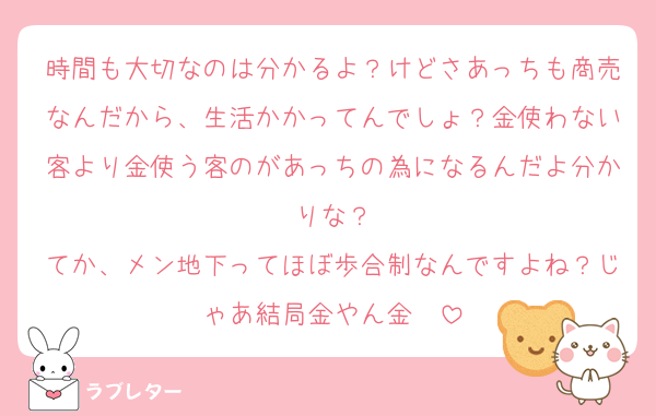 時間も大切なのは分かるよ？けどさあっちも商売なんだから、生活かかってんでしょ？金使わない客より金使う客のがあっちの為になるんだよ分かりな？
てか、メン地下ってほぼ歩合制なんですよね？じゃあ結局金やん金〜