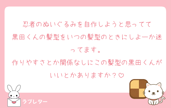 忍者のぬいぐるみを自作しようと思ってて
黒田くんの髪型をいつの髪型のときにしよーか迷ってます。
作りやすさとか関係なしにこの髪型の黒田くんがいいとかありますか？