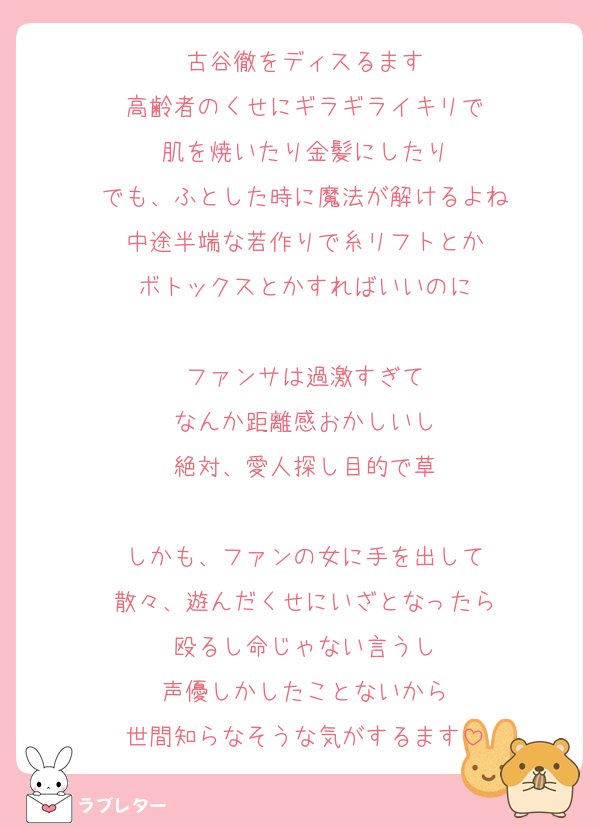 古谷徹をディスるます
高齢者のくせにギラギライキリで
肌を焼いたり金髪にしたり
でも、ふとした時に魔法が解けるよね
中途半端な若作りで糸リフトとか
ボトックスとかすればいいのに

ファンサは過激すぎて
なんか距離感おかしいし
絶対、愛人探し目的で草

しかも、ファンの女に手を出して
散々、遊んだくせにいざとなったら
殴るし命じゃない言うし
声優しかしたことないから
世間知らなそうな気がするます