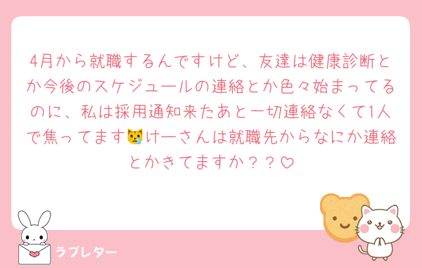 4月から就職するんですけど、友達は健康診断とか今後のスケジュールの連絡とか色々始まってるのに、私は採用通知来たあと一切連絡なくて1人で焦ってます😿けーさんは就職先からなにか連絡とかきてますか？？