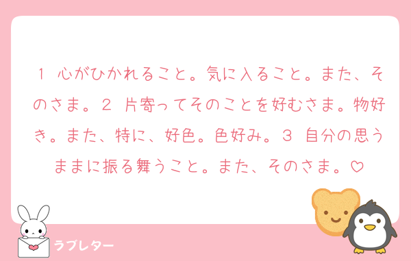 １ 心がひかれること。気に入ること。また、そのさま。２ 片寄ってそのことを好むさま。物好き。また、特に、好色。色好み。３ 自分の思うままに振る舞うこと。また、そのさま。