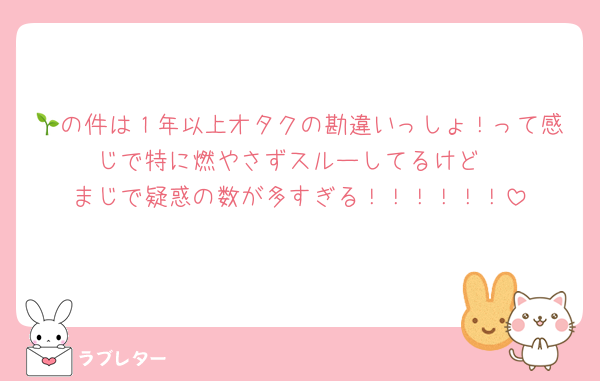 🌱の件は１年以上オタクの勘違いっしょ！って感じで特に燃やさずスルーしてるけど
まじで疑惑の数が多すぎる！！！！！！