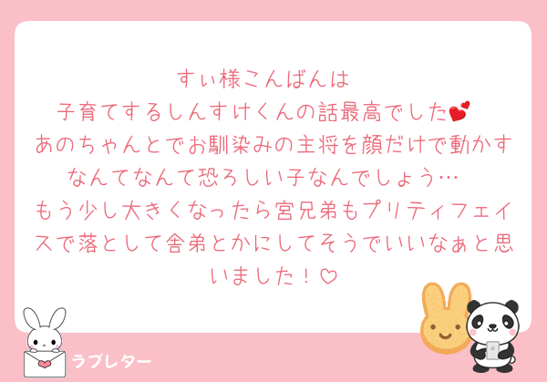 すぃ様こんばんは
子育てするしんすけくんの話最高でした💕
あのちゃんとでお馴染みの主将を顔だけで動かすなんてなんて恐ろしい子なんでしょう…
もう少し大きくなったら宮兄弟もプリティフェイスで落として舎弟とかにしてそうでいいなぁと思いました！