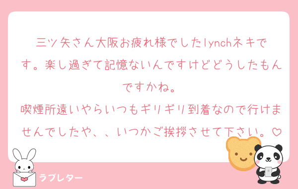 三ツ矢さん大阪お疲れ様でしたlynchネキです。楽し過ぎて記憶ないんですけどどうしたもんですかね。
喫煙所遠いやらいつもギリギリ到着なので行けませんでしたや、、いつかご挨拶させて下さい。