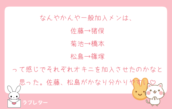 なんやかんや一般加入メンは、
佐藤→猪俣
菊池→橋本
松島→篠塚
って感じでそれぞれオキニを加入させたのかなと思った。佐藤、松島がかなり分かりやすい